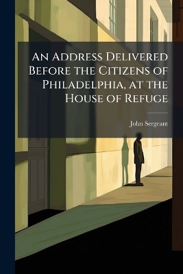 An Address Delivered Before the Citizens of Philadelphia, at the House of Refuge - John Sergeant