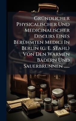 GrÃ1/4ndlicher Physicalischer Und Medicinalischer Discurs Eines BerÃ1/4hmten Medici In Berlin (g. E. Stahl) Von Den Warmen Bädern Und Sauerbrunnen ......
