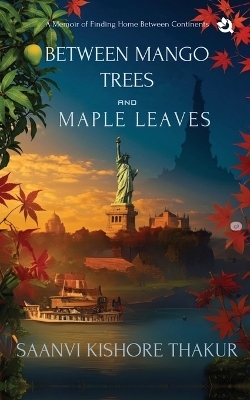 BETWEEN MANGO TREES AND MAPLE LEAVES: A Memoir of Finding Home Between Continents -  Saanvi Kishore Thakur