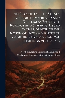 An Account of the Strata of Northumberland and Durham as Proved by Borings and Sinkings. Issued by the Council of the North of England Institute of Mining and Mechanical Engineers Volume 5-6 - 