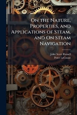 On the Nature, Properties, and Applications of Steam, and On Steam Navigation - John Scott Russell, Peter LeCount