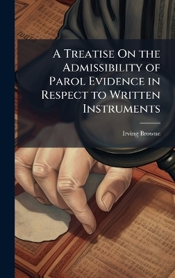 A Treatise On the Admissibility of Parol Evidence in Respect to Written Instruments - Irving Browne