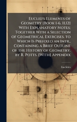Euclid's Elements of Geometry [Book 1-6, 11,12] With Explanatory Notes; Together With a Selection of Geometrical Exercises. to Which Is Prefixed an Intr., Containing a Brief Outline of the History of Geometry. by R. Potts. [With] Appendix