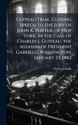 Guiteau Trial. Closing Speech to the Jury of John K. Porter, of New York, in the Case of Charles J. Guiteau, the Assassin of President Garfield, Washington, January 23, 1882 - 