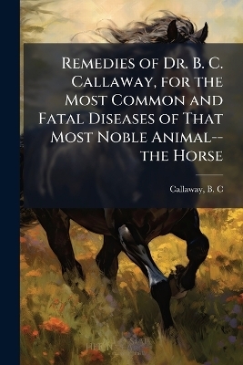 Remedies of Dr. B. C. Callaway, for the Most Common and Fatal Diseases of That Most Noble Animal--the Horse - 