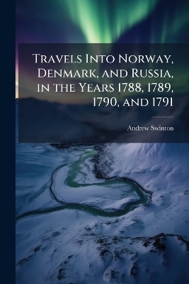 Travels Into Norway, Denmark, and Russia, in the Years 1788, 1789, 1790, and 1791 - Andrew Swinton