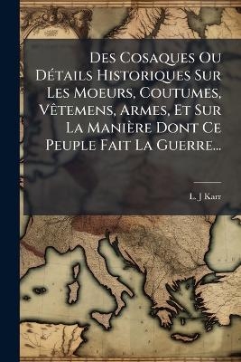 Des Cosaques Ou D&Atilde;(c)tails Historiques Sur Les Moeurs, Coutumes, V&Atilde;atemens, Armes, Et Sur La Mani&egrave;re Dont Ce Peuple Fait La Guerre... - L -J Karr