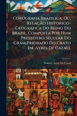 Corografia Brazilica, Ou, RelaçÃ£o Historico-Geografica Do Reino Do Brazil, Composta Por Hum Presbitero Secular Do Gram Priorado Do Crato [M. Ayres De Cazal].
