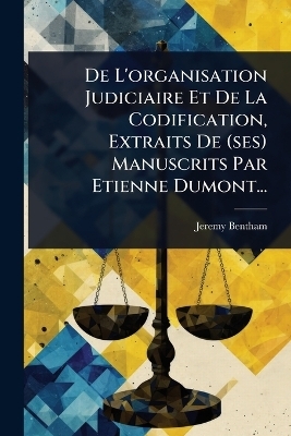 De L'organisation Judiciaire Et De La Codification, Extraits De (ses) Manuscrits Par Etienne Dumont... - Jeremy Bentham