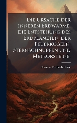 Die Ursache der inneren Erdwärme, die Entstehung des Erdplaneten, der Feuerkugeln, Sternschnuppen und Meteorsteine.