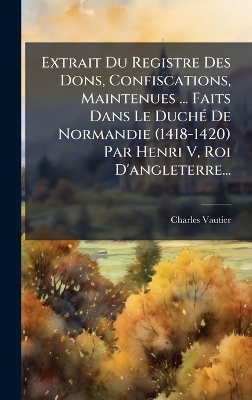 Extrait Du Registre Des Dons, Confiscations, Maintenues ... Faits Dans Le DuchÃ(c) De Normandie (1418-1420) Par Henri V, Roi D'angleterre...