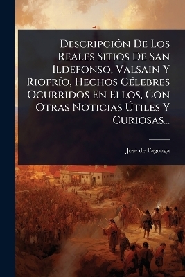 Descripci&Atilde;3n De Los Reales Sitios De San Ildefonso, Valsain Y Riofr&Atilde;-o, Hechos C&Atilde;(c)lebres Ocurridos En Ellos, Con Otras Noticias &Atilde;tiles Y Curiosas... - Jos&atilde;(c) de Fagoaga
