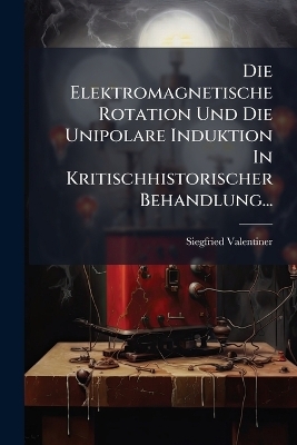 Die Elektromagnetische Rotation Und Die Unipolare Induktion In Kritischhistorischer Behandlung...
