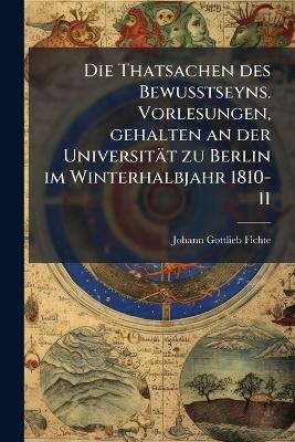 Die Thatsachen des Bewusstseyns. Vorlesungen, gehalten an der Universität zu Berlin im Winterhalbjahr 1810-11 - Johann Gottlieb Fichte