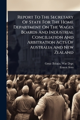 Report To The Secretary Of State For The Home Department On The Wages Boards And Industrial Conciliation And Arbitration Acts Of Australia And New Zealand - Ernest Aves
