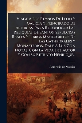 Viage A Los Reynos De Leon Y Galicia Y Principado De Asturias. Para Reconocer Las Reliquias De Santos, Sepulcras Reales Y Libros Manuscritos De Las Cathedrales Y Monasterios. Dale A Luz Con Notas, Con La Vida Del Autor Y Con Su Retrato Henrique... - Ambrosio de Morales
