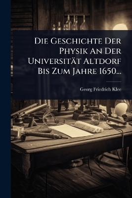 Die Geschichte Der Physik An Der Universität Altdorf Bis Zum Jahre 1650...