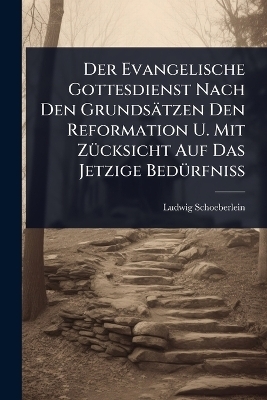 Der Evangelische Gottesdienst Nach Den Grunds&auml;tzen Den Reformation U. Mit Z&Atilde;1/4cksicht Auf Das Jetzige Bed&Atilde;1/4rfni&Atilde; - Ludwig Schoeberlein