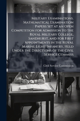 Military Examinations. Mathematical Examination Papers Set at an Open Competition for Admission to the Royal Military College, Sandhurst, and for First Appointments in the Royal Marine Light Infantry, Held Under the Directions of the Civil Service Commiss - 