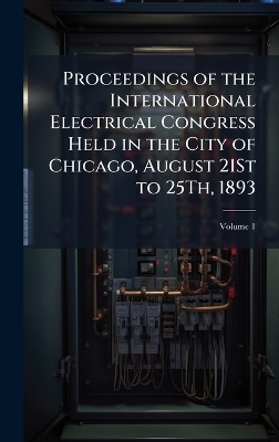Proceedings of the International Electrical Congress Held in the City of Chicago, August 21St to 25Th, 1893