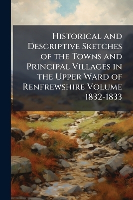 Historical and Descriptive Sketches of the Towns and Principal Villages in the Upper Ward of Renfrewshire Volume 1832-1833 -  Anonymous