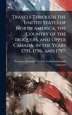 Travels Through the United States of North America, the Country of the Iroquois, and Upper Canada, in the Years 1795, 1796, and 1797;