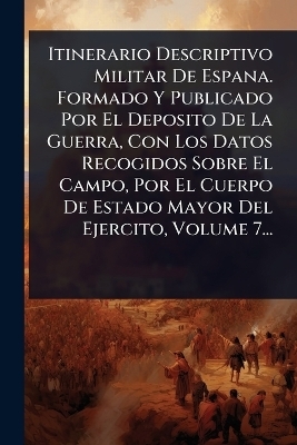 Itinerario Descriptivo Militar De Espana. Formado Y Publicado Por El Deposito De La Guerra, Con Los Datos Recogidos Sobre El Campo, Por El Cuerpo De Estado Mayor Del Ejercito, Volume 7... -  Anonymous