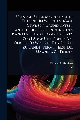 Versuch Einer Magnetischen Theorie, In Welchem Nach Gewissen Grund-s&auml;tzen Anleitung Gegeben Wird, Den Rechten Und Allgemeinen Weg Zur L&auml;nge Und Breite Der Oerter, So Wol Auf Der See Als Zu Lande, Vermittelst Des Magnets Zu Finden - Christoph Eberhard
