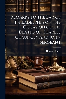 Remarks to the Bar of Philadelphia on the Occasion of the Deaths of Charles Chauncey and John Sergeant - Horace Binney