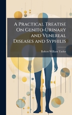 A Practical Treatise On Genito-Urinary and Venereal Diseases and Syphilis - Robert William Taylor