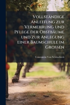 Vollst&auml;ndige Anleitung zur Vermehrung und Pflege der Obstb&auml;ume und zur Anlegung einer Baumschule im Grossen - Constantin Von Sch&ouml;nebeck