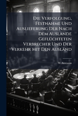 Die Verfolgung, Festnahme Und Auslieferung Der Nach Dem Auslande Gefl&Atilde;1/4chteten Verbrecher Und Der Verkehr Mit Den Ausl&auml;nd - W Assmann