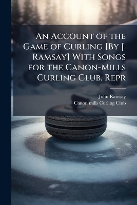 An Account of the Game of Curling [By J. Ramsay] With Songs for the Canon-Mills Curling Club. Repr - John Ramsay
