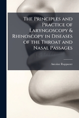The Principles and Practice of Laryngoscopy & Rhinoscopy in Diseases of the Throat and Nasal Passages - Antoine Ruppaner