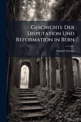 Geschichte Der Disputation Und Reformation in Bern - Samuel Fischer