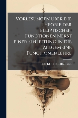 Vorlesungen Ã1/4ber die Theorie der elliptischen Functionen Nerst einer Einleitung in die allgemeine Functionenlehre - Leo Koenigsberger