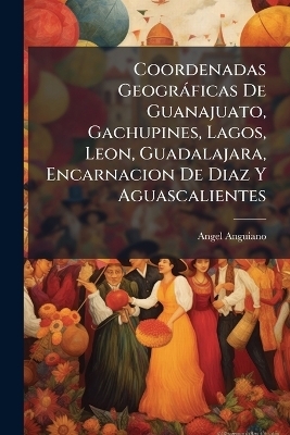 Coordenadas Geogr&agrave;ficas De Guanajuato, Gachupines, Lagos, Leon, Guadalajara, Encarnacion De Diaz Y Aguascalientes - Angel Anguiano