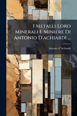 I Metalli Loro Minerali E Miniere Di Antonio D'achiardi ... - Antonio d' Achiardi