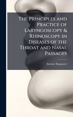 The Principles and Practice of Laryngoscopy & Rhinoscopy in Diseases of the Throat and Nasal Passages - Antoine Ruppaner