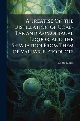 A Treatise On the Distillation of Coal-Tar and Ammoniacal Liquor, and the Separation From Them of Valuable Products