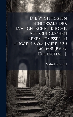 Die Wichtigsten Schicksale Der Evangelischen Kirche, Augsburgischen Bekenntnisses, in Ungarn, Vom Jahre 1520 Bis 1608 [By M. Doleschall].