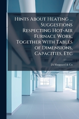 Hints About Heating ... Suggestions Respecting Hot-Air Furnace Work, Together With Tables of Dimensions, Capacities, Etc -  Sheppard & IA Co