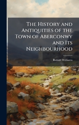 The History and Antiquities of the Town of Aberconwy and Its Neighbourhood - Robert Williams