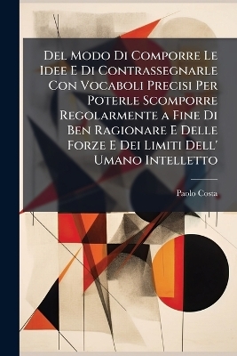Del Modo Di Comporre Le Idee E Di Contrassegnarle Con Vocaboli Precisi Per Poterle Scomporre Regolarmente a Fine Di Ben Ragionare E Delle Forze E Dei Limiti Dell' Umano Intelletto - Paolo Costa