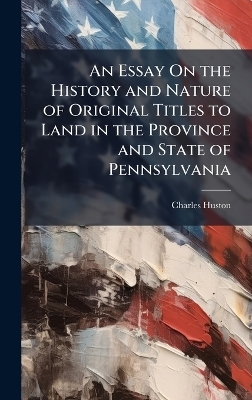 An Essay On the History and Nature of Original Titles to Land in the Province and State of Pennsylvania - Charles Huston