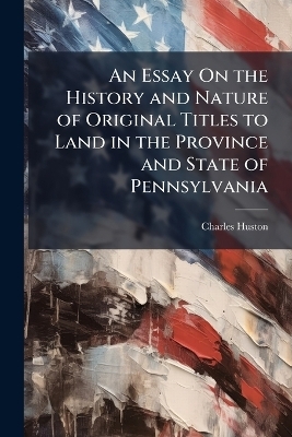 An Essay On the History and Nature of Original Titles to Land in the Province and State of Pennsylvania - Charles Huston