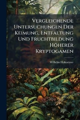 Vergleichende Untersuchungen Der Keimung, Entfaltung Und Fruchtbildung H&ouml;herer Kryptogamen - Wilhelm Hofmeister