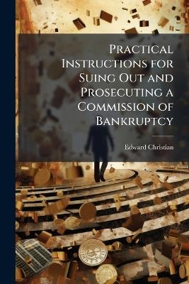 Practical Instructions for Suing Out and Prosecuting a Commission of Bankruptcy - Edward Christian