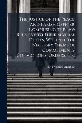 The Justice of the Peace, and Parish Officer, Comprising the Law Relative to Their Several Duties, With All the Necessry Forms of Commitments, Convictions, Orders, Etc