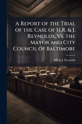 A Report of the Trial of the Case of H.R. & J. Reynolds, Vs. the Mayor and City Council of Baltimore - Hr &amp Reynolds;  J